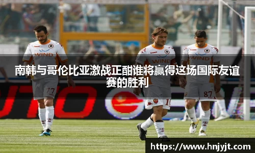 南韩与哥伦比亚激战正酣谁将赢得这场国际友谊赛的胜利